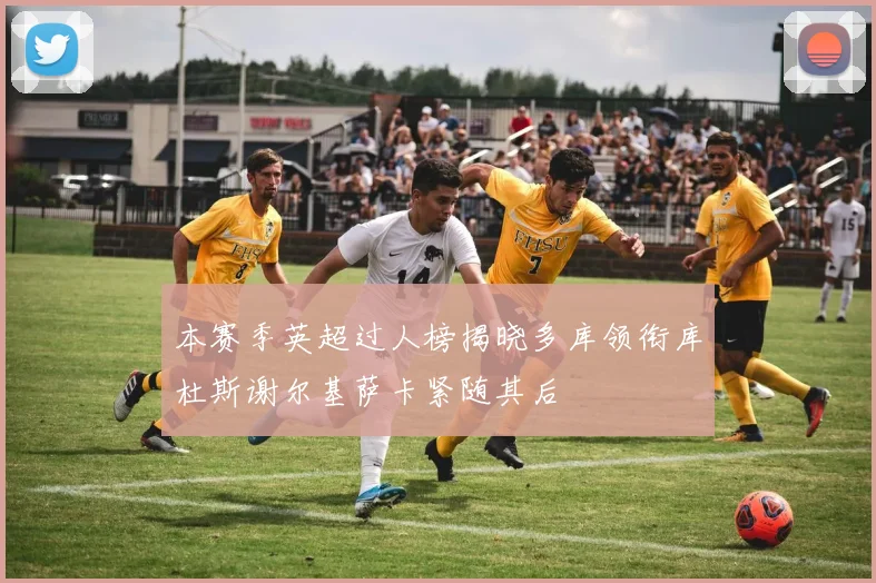 本赛季英超过人榜揭晓多库领衔库杜斯谢尔基萨卡紧随其后