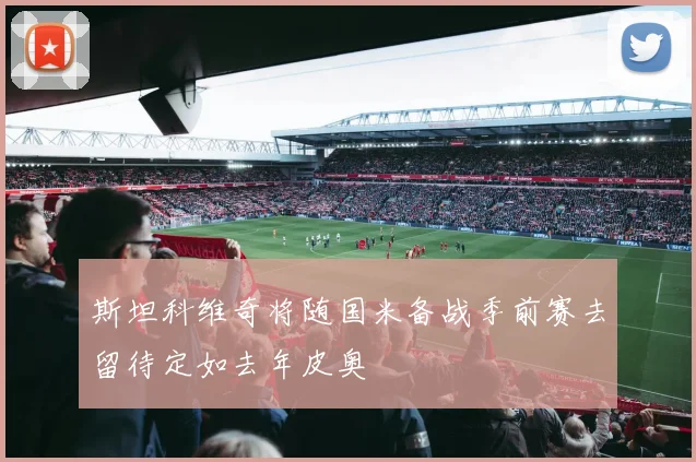 斯坦科维奇将随国米备战季前赛去留待定如去年皮奥