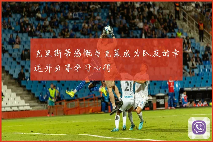 克里斯蒂感慨与克莱成为队友的幸运并分享学习心得