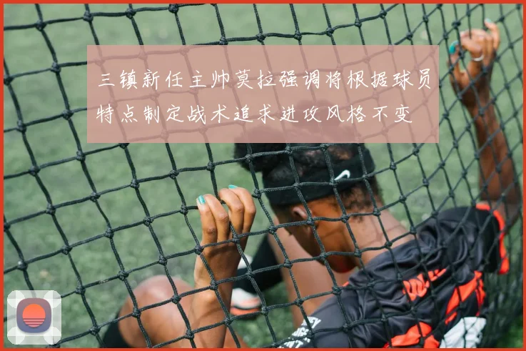 三镇新任主帅莫拉强调将根据球员特点制定战术追求进攻风格不变