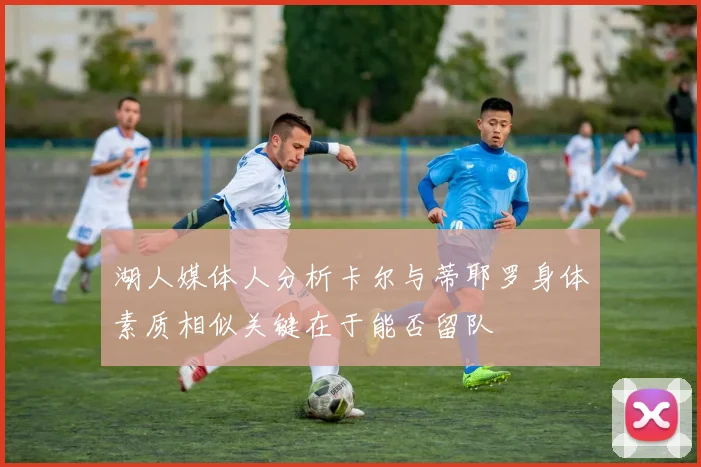 湖人媒体人分析卡尔与蒂耶罗身体素质相似关键在于能否留队