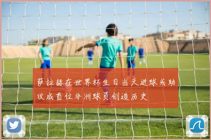 萨拉赫在世界杯生日当天进球或助攻成首位非洲球员创造历史