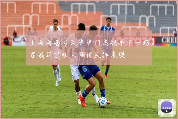 上海海港与天津津门虎战平下一场客战辽宁铁人期待反弹表现