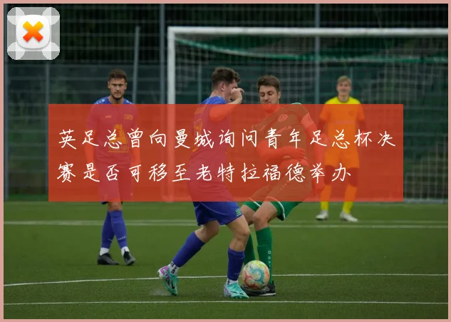 英足总曾向曼城询问青年足总杯决赛是否可移至老特拉福德举办