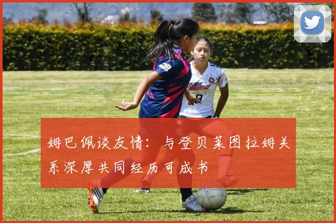 姆巴佩谈友情：与登贝莱图拉姆关系深厚共同经历可成书
