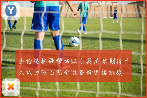 杰伦格林强势回归小奥尼尔期待已久认为他已完全准备好迎接挑战