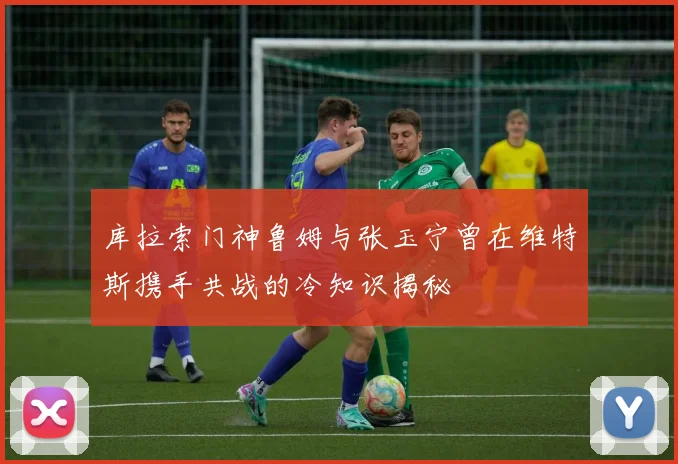 库拉索门神鲁姆与张玉宁曾在维特斯携手共战的冷知识揭秘