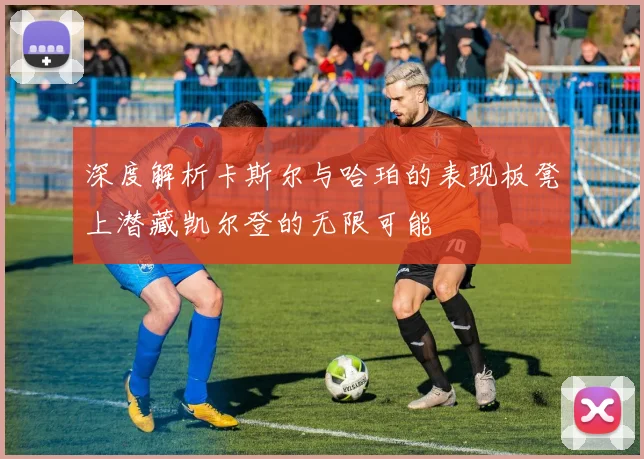 深度解析卡斯尔与哈珀的表现板凳上潜藏凯尔登的无限可能