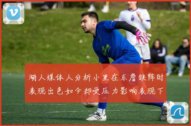 湖人媒体人分析小里在东詹缺阵时表现出色如今却受压力影响表现下滑