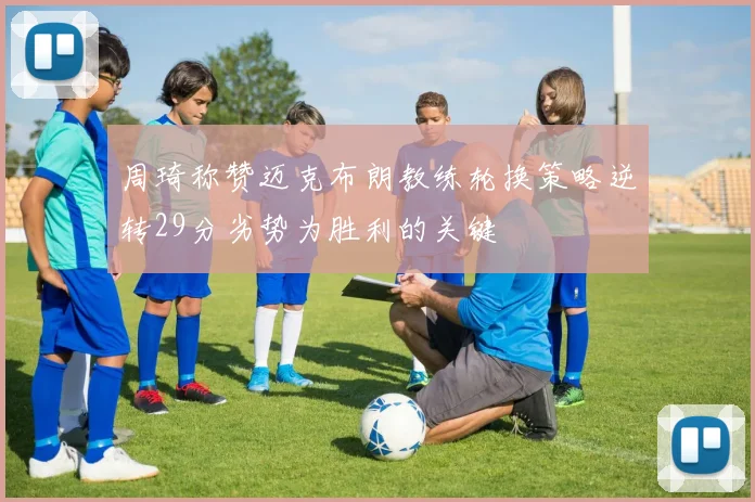 周琦称赞迈克布朗教练轮换策略逆转29分劣势为胜利的关键