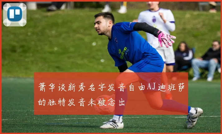 萧华谈新秀名字发音自由AJ迪班萨的独特发音未被念出