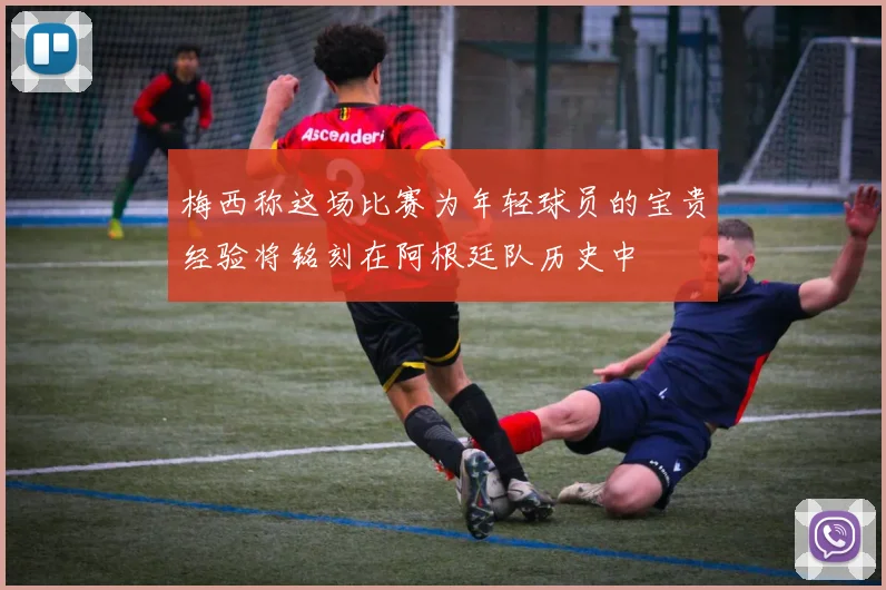 梅西称这场比赛为年轻球员的宝贵经验将铭刻在阿根廷队历史中
