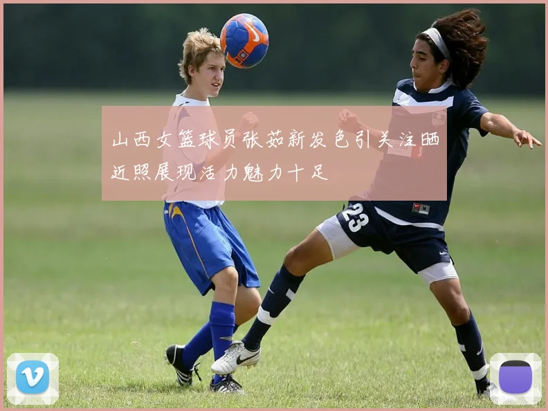 山西女篮球员张茹新发色引关注晒近照展现活力魅力十足