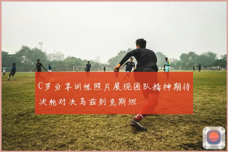 C罗分享训练照片展现团队精神期待次轮对决乌兹别克斯坦