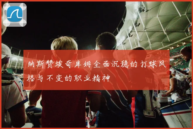 纳斯赞埃奇库姆全面沉稳的打球风格与不变的职业精神